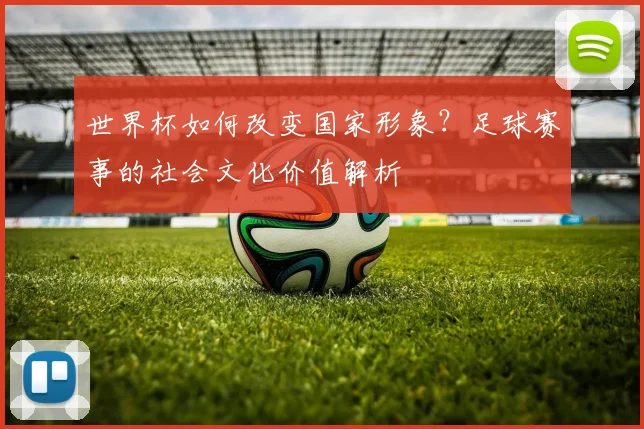 世界杯如何改变国家形象?足球赛事的社会文化价值解析