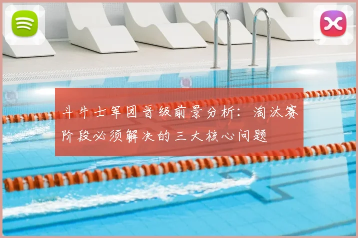 斗牛士军团晋级前景分析:淘汰赛阶段必须解决的三大核心问题