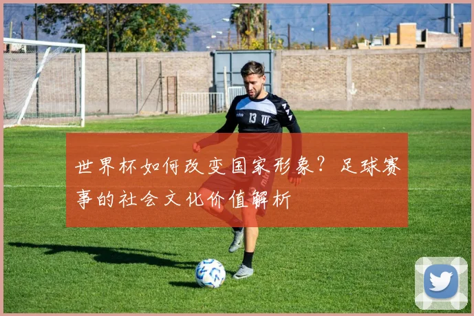 世界杯如何改变国家形象？足球赛事的社会文化价值解析