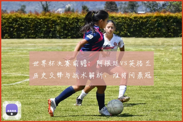 世界杯决赛前瞻：阿根廷vs英格兰历史交锋与战术解析，谁将问鼎冠军？
