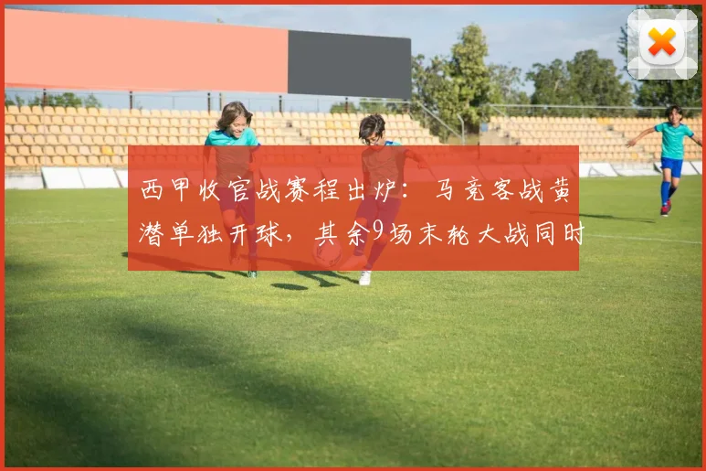 西甲收官战赛程出炉：马竞客战黄潜单独开球，其余9场末轮大战同时打响