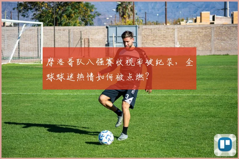 摩洛哥队八强赛收视率破纪录，全球球迷热情如何被点燃？
